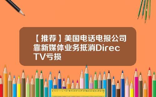 【推荐】美国电话电报公司靠新媒体业务抵消DirecTV亏损