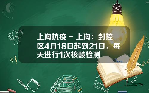 上海抗疫 - 上海：封控区4月18日起到21日，每天进行1次核酸检测