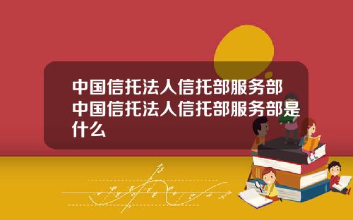 中国信托法人信托部服务部中国信托法人信托部服务部是什么