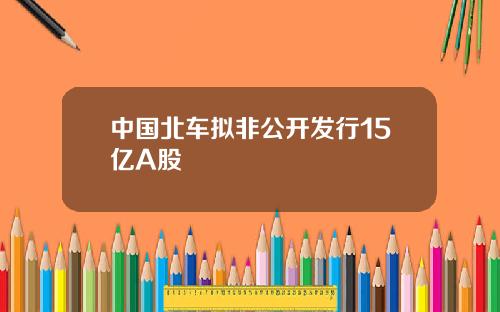 中国北车拟非公开发行15亿A股