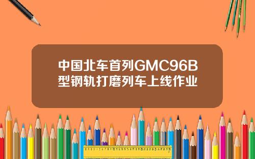 中国北车首列GMC96B型钢轨打磨列车上线作业