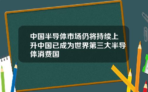 中国半导体市场仍将持续上升中国已成为世界第三大半导体消费国