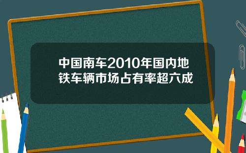 中国南车2010年国内地铁车辆市场占有率超六成