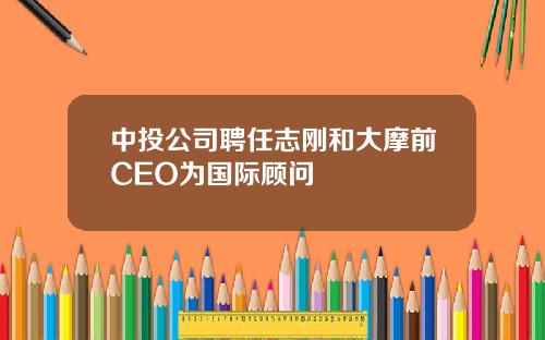 中投公司聘任志刚和大摩前CEO为国际顾问