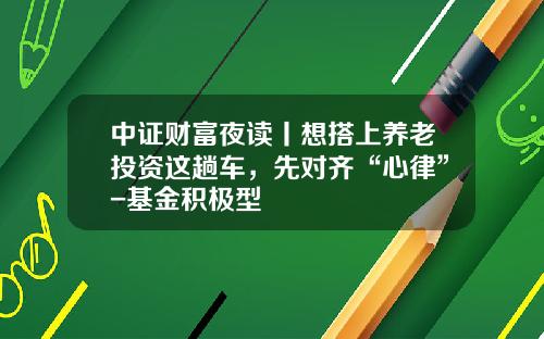 中证财富夜读丨想搭上养老投资这趟车，先对齐“心律”-基金积极型