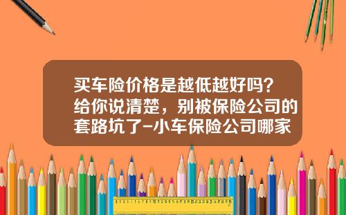 买车险价格是越低越好吗？给你说清楚，别被保险公司的套路坑了-小车保险公司哪家好