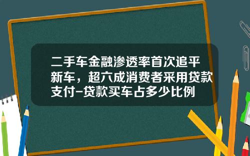 二手车金融渗透率首次追平新车，超六成消费者采用贷款支付-贷款买车占多少比例