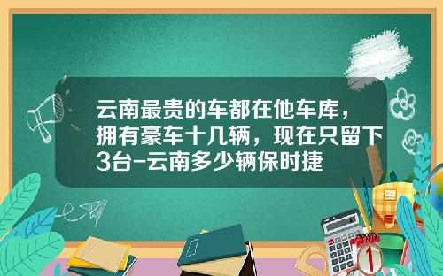 云南最贵的车都在他车库，拥有豪车十几辆，现在只留下3台-云南多少辆保时捷