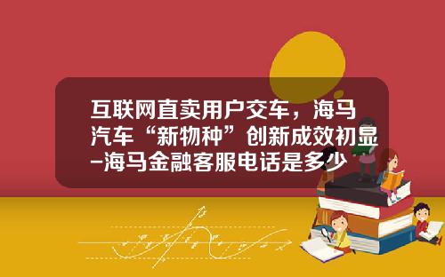 互联网直卖用户交车，海马汽车“新物种”创新成效初显-海马金融客服电话是多少