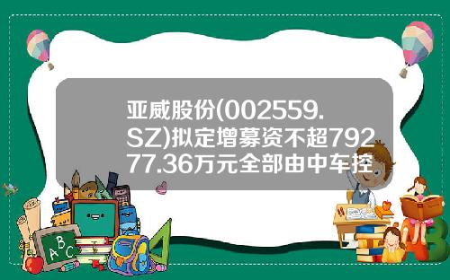 亚威股份(002559.SZ)拟定增募资不超79277.36万元全部由中车控股认购-中车股票发行价是多少
