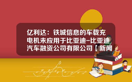 亿利达：铁城信息的车载充电机未应用于比亚迪-比亚迪汽车融资公司有限公司【新闻】.