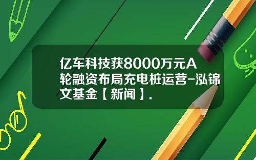 亿车科技获8000万元A轮融资布局充电桩运营-泓锦文基金【新闻】.