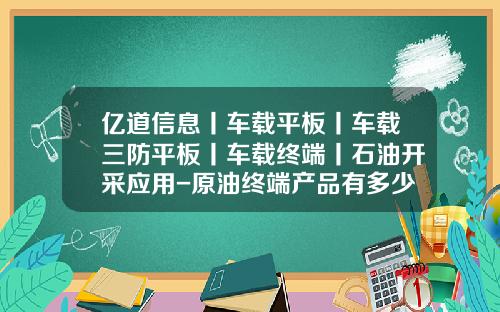 亿道信息丨车载平板丨车载三防平板丨车载终端丨石油开采应用-原油终端产品有多少种【新闻】.