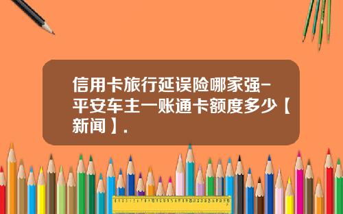 信用卡旅行延误险哪家强-平安车主一账通卡额度多少【新闻】.