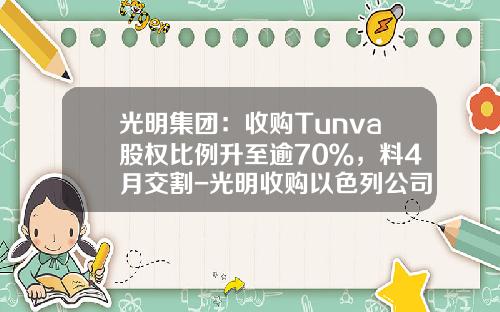 光明集团：收购Tunva股权比例升至逾70％，料4月交割-光明收购以色列公司成功