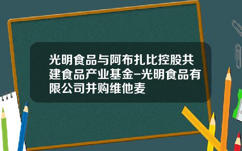 光明食品与阿布扎比控股共建食品产业基金-光明食品有限公司并购维他麦
