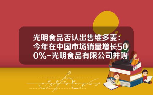 光明食品否认出售维多麦：今年在中国市场销量增长500%-光明食品有限公司并购维他麦