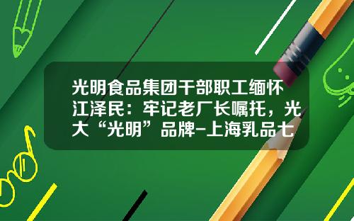 光明食品集团干部职工缅怀江泽民：牢记老厂长嘱托，光大“光明”品牌-上海乳品七厂有限公司历史