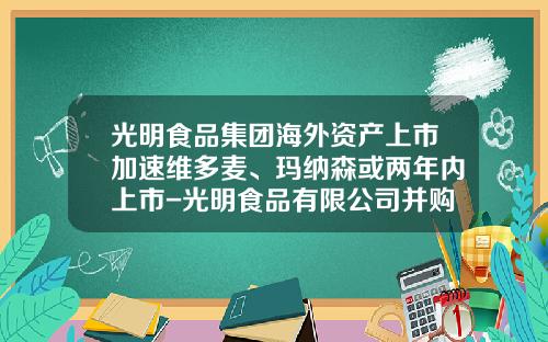 光明食品集团海外资产上市加速维多麦、玛纳森或两年内上市-光明食品有限公司并购维他麦