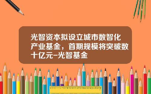 光智资本拟设立城市数智化产业基金，首期规模将突破数十亿元-光智基金