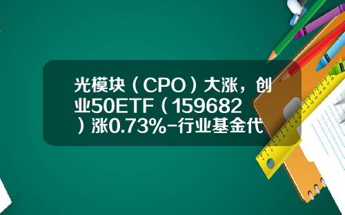 光模块（CPO）大涨，创业50ETF（159682）涨0.73%-行业基金代码
