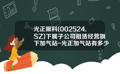 光正眼科(002524.SZ)下属子公司租赁经营旗下加气站-光正加气站有多少个