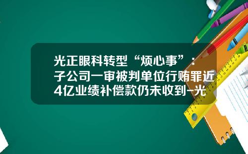 光正眼科转型“烦心事”：子公司一审被判单位行贿罪近4亿业绩补偿款仍未收到-光正钢机有限公司