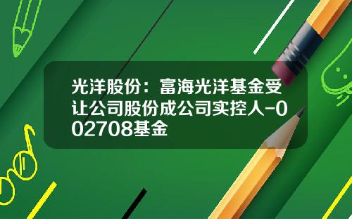 光洋股份：富海光洋基金受让公司股份成公司实控人-002708基金