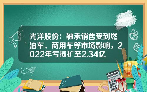 光洋股份：轴承销售受到燃油车、商用车等市场影响，2022年亏损扩至2.34亿元-常州光洋轴承股份有限公司年营业额