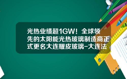 光热业绩超1GW！全球领先的太阳能光热玻璃制造商正式更名大连耀皮玻璃-大连法国公司