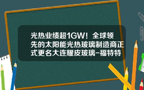 光热业绩超1GW！全球领先的太阳能光热玻璃制造商正式更名大连耀皮玻璃-福特特种玻璃有限公司