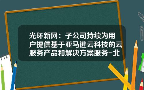 光环新网：子公司持续为用户提供基于亚马逊云科技的云服务产品和解决方案服务-北京无双科技有限公司