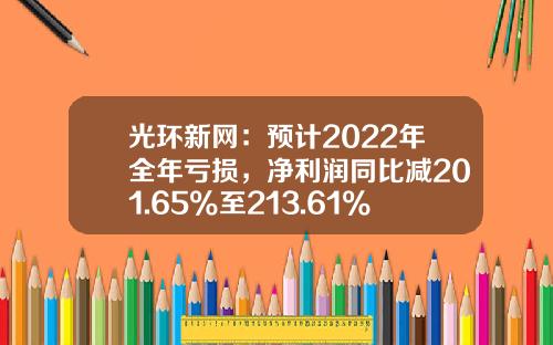 光环新网：预计2022年全年亏损，净利润同比减201.65%至213.61%-光环新网资产多少