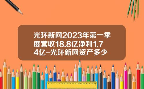 光环新网2023年第一季度营收18.8亿净利1.74亿-光环新网资产多少
