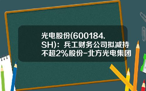 光电股份(600184.SH)：兵工财务公司拟减持不超2%股份-北方光电集团有限公司电话