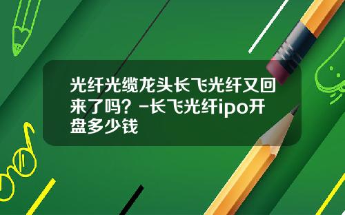 光纤光缆龙头长飞光纤又回来了吗？-长飞光纤ipo开盘多少钱