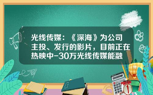 光线传媒：《深海》为公司主投、发行的影片，目前正在热映中-30万光线传媒能融资多少