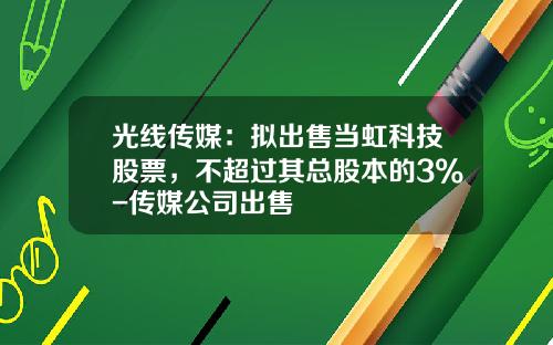 光线传媒：拟出售当虹科技股票，不超过其总股本的3%-传媒公司出售