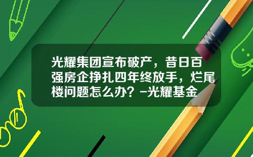 光耀集团宣布破产，昔日百强房企挣扎四年终放手，烂尾楼问题怎么办？-光耀基金