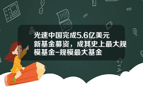 光速中国完成5.6亿美元新基金募资，成其史上最大规模基金-规模最大基金