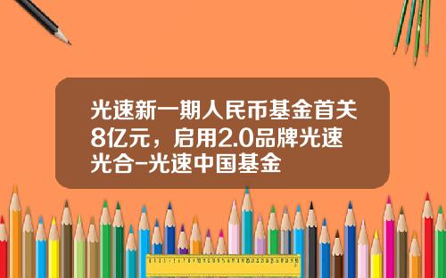 光速新一期人民币基金首关8亿元，启用2.0品牌光速光合-光速中国基金