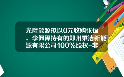 光隆能源拟以0元收购张恒、李佩泽持有的郑州秉洁新能源有限公司100%股权-非上市公众公司重大资产重组管理办法