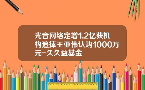 光音网络定增1.2亿获机构追捧王亚伟认购1000万元-久久益基金