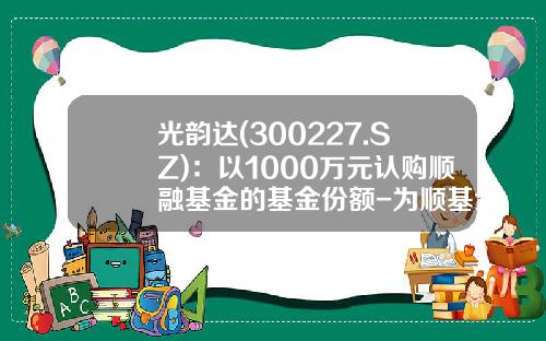 光韵达(300227.SZ)：以1000万元认购顺融基金的基金份额-为顺基金