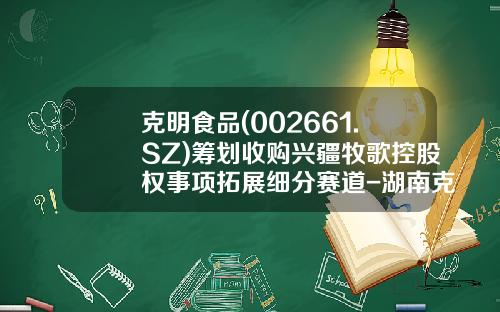 克明食品(002661.SZ)筹划收购兴疆牧歌控股权事项拓展细分赛道-湖南克明食品有限公司