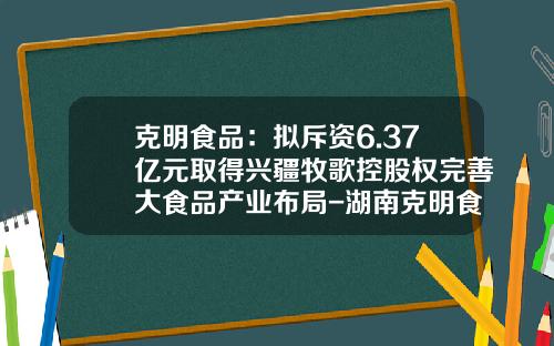 克明食品：拟斥资6.37亿元取得兴疆牧歌控股权完善大食品产业布局-湖南克明食品有限公司