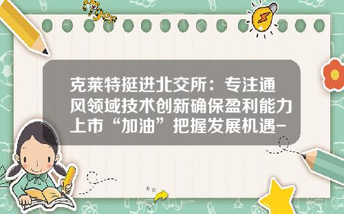 克莱特挺进北交所：专注通风领域技术创新确保盈利能力上市“加油”把握发展机遇-上海电气斯必克工程技术公司