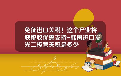 免征进口关税！这个产业将获税收优惠支持-韩国进口发光二极管关税是多少