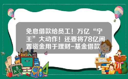 免息借款给员工！万亿“宁王”大动作！还要将78亿闲置资金用于理财-基金借款