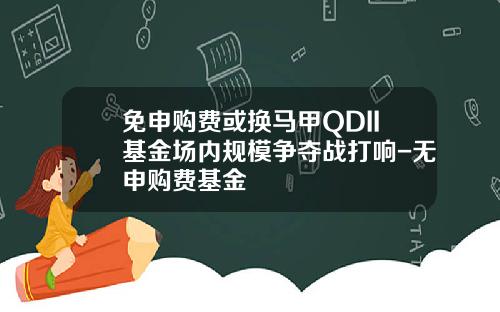 免申购费或换马甲QDII基金场内规模争夺战打响-无申购费基金